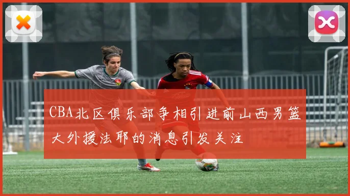 CBA北区俱乐部争相引进前山西男篮大外援法耶的消息引发关注