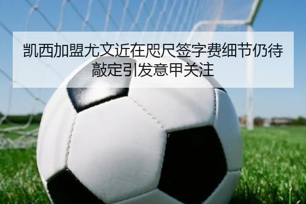 凯西加盟尤文近在咫尺签字费细节仍待敲定引发意甲关注