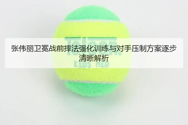 张伟丽卫冕战前摔法强化训练与对手压制方案逐步清晰解析