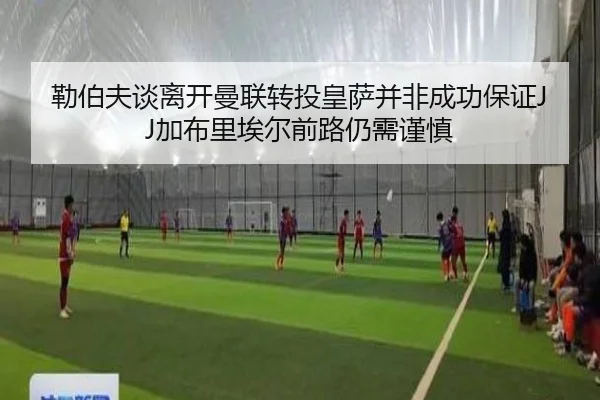 勒伯夫谈离开曼联转投皇萨并非成功保证JJ加布里埃尔前路仍需谨慎